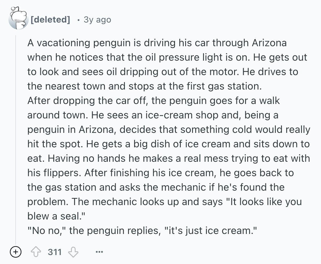  3y ago A vacationing penguin is driving his car through Arizona when he notices that the oil pressure light is on. Не gets out to look and sees oil dripping out of the motor. Не drives to the nearest town and stops at the first gas station. After dropping the car off, the penguin goes for a walk around town. Не sees an ice-cream shop and, being a penguin in Arizona, decides that something cold would really hit the spot. Не gets a big dish of ice cream and sits down to eat. Having no hands he makes a