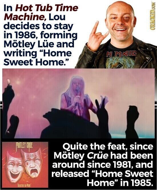 In Hot Tub Time Machine, Lou decides to stay in 1986, forming GRAGKED.COM Mötley Lüe and writing Home N M A I E Sweet Home. MOTLEY CRUE Quite the feat, since Mötley Crüe had been around since 1981, and released Home Sweet Home in 1985. TRENTRE OF Prex