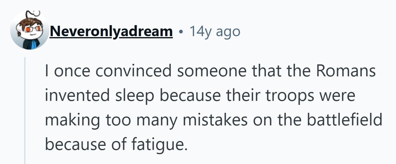 Neveronlyadream 14y ago I once convinced someone that the Romans invented sleep because their troops were making too many mistakes on the battlefield because of fatigue. 