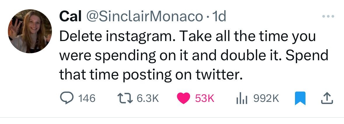 Cal @SinclairMonaco• 1d ... Delete instagram. Take all the time you were spending on it and double it. Spend that time posting on twitter. 146 6.3K 53K del 992K 