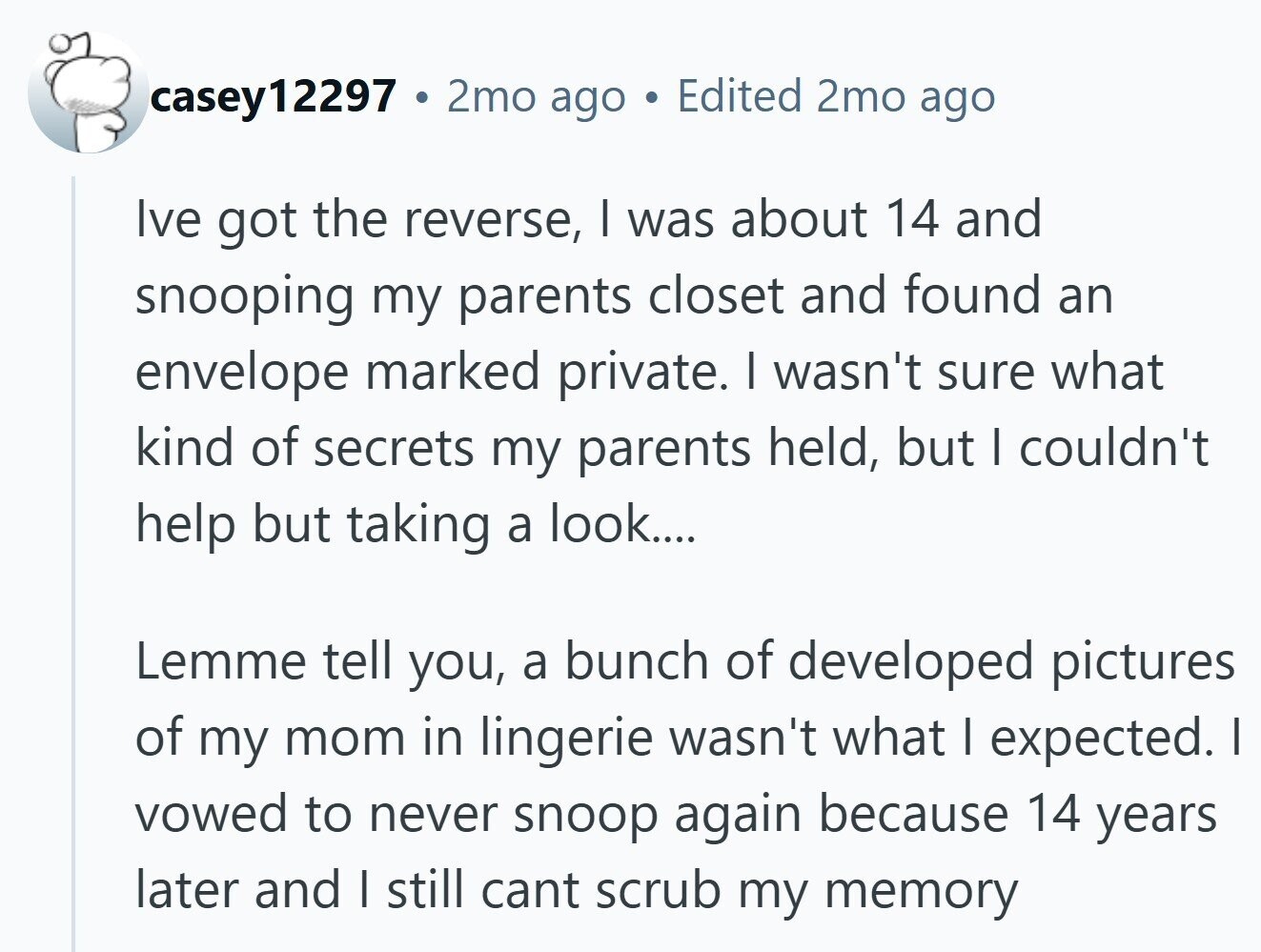 casey12297 2mo ago Edited 2mo ago Ive got the reverse, I was about 14 and snooping my parents closet and found an envelope marked private. I wasn't sure what kind of secrets my parents held, but I couldn't help but taking a look.... Lemme tell you, a bunch of developed pictures of my mom in lingerie wasn't what | expected. I vowed to never snoop again because 14 years later and I still cant scrub my memory