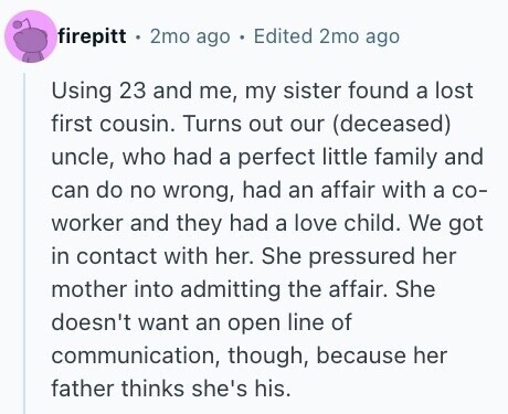 firepitt 2mo ago . Edited 2mo ago Using 23 and me, my sister found a lost first cousin. Turns out our (deceased) uncle, who had a perfect little family and can do no wrong, had an affair with a со- worker and they had a love child. We got in contact with her. She pressured her mother into admitting the affair. She doesn't want an open line of communication, though, because her father thinks she's his.