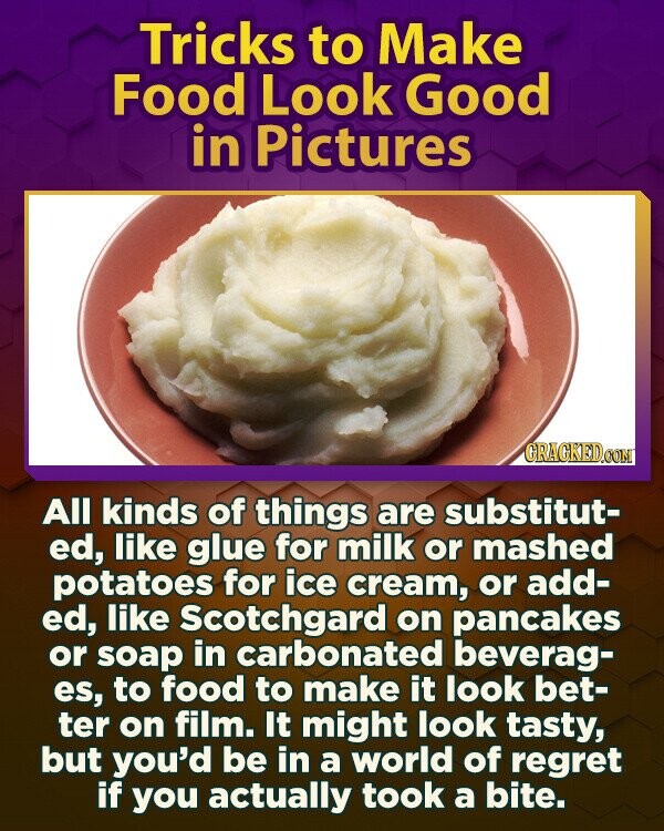 Tricks to Make Food Look Good in Pictures GRACKED.COM All kinds of things are substitut- ed, like glue for milk or mashed potatoes for ice cream, or add- ed, like Scotchgard on pancakes or soap in carbonated beverag- es, to food to make it look bet- ter on film. It might look tasty, but you'd be in a world of regret if you actually took a bite.
