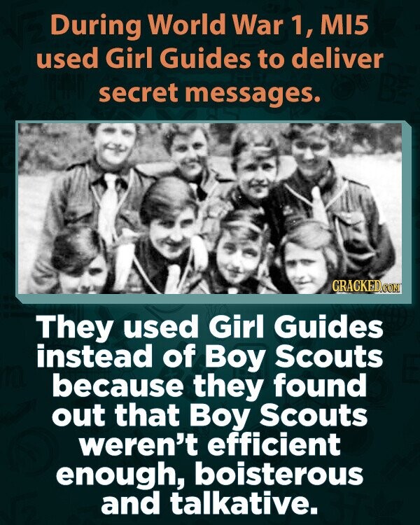 During World War 1, MI5 used Girl Guides to deliver secret messages. CRACKED.COM They used Girl Guides instead of Boy Scouts because they found out that Boy Scouts weren't efficient enough, boisterous and talkative.