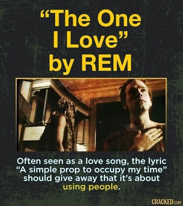 The One I Love by REM Often seen as a love song, the lyric A simple prop to occupy my time should give away that it's about using people. CRACKED.COM