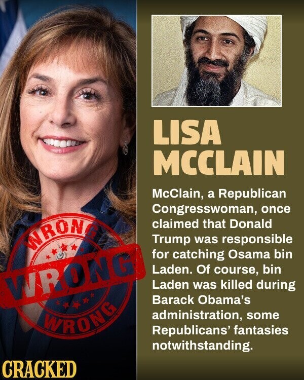 LISA MCCLAIN McClain, a Republican Congresswoman, once claimed that Donald WRONG Trump was responsible for catching Osama bin Laden. Of course, bin WRONG Laden was killed during Barack Obama's administration, some WRONG Republicans' fantasies notwithstanding. CRACKED