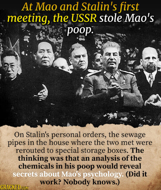 At Mao and Stalin's first meeting, the USSR stole Mao's poop. On Stalin's personal orders, the sewage pipes in the house where the two met were rerouted to special storage boxes. The thinking was that an analysis of the chemicals in his poop would reveal secrets about Mao's psychology. (Did it work? Nobody knows.) CRACKED.COM