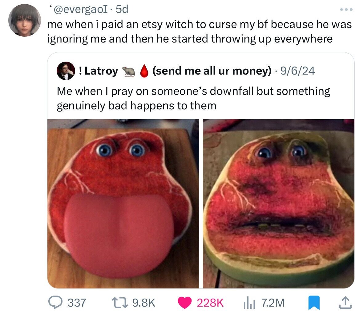 '@evergaoI. 5d ... me when i paid an etsy witch to curse my bf because he was ignoring me and then he started throwing up everywhere !Latroy (send me all ur money) 9/6/24 Me when I pray on someone's downfall but something genuinely bad happens to them 337 9.8K 228K 7.2M