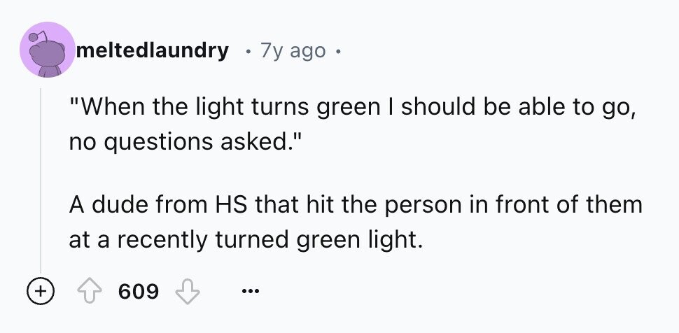 meltedlaundry 7y ago . When the light turns green I should be able to go, no questions asked. A dude from HS that hit the person in front of them at a recently turned green light. + 609 ...