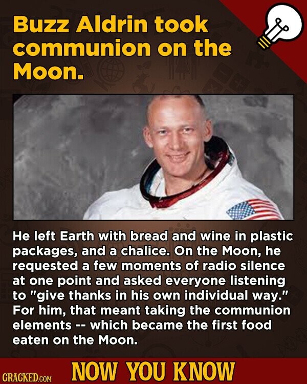 Buzz Aldrin took communion on the Moon. Не left Earth with bread and wine in plastic packages, and a chalice. On the Moon, he requested a few moments of radio silence at one point and asked everyone listening to give thanks in his own individual way. For him, that meant taking the communion elements - which became the first food eaten on the Moon. NOW YOU KNOW CRACKED.COM