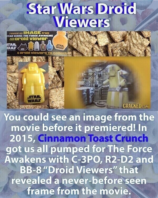 Star Wars Droid Viewers reveal an IMAGE From STAR WARS: THE FORCE AWAKENS EACH WITH oroid viewer STAR STAR WARS YARS a & orold viewers TO collect STAR WARS CRACKED.COM You could see an image from the movie before it premiered! In 2015, Cinnamon Toast Crunch got us all pumped for The Force Awakens with С-ЗРО, R2-D2 and BB-8 Droid Viewers that revealed a never-before seen frame from the movie.