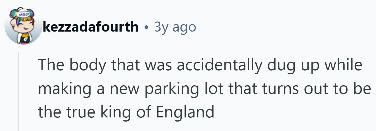 kezzadafourth . 3y ago The body that was accidentally dug up while making a new parking lot that turns out to be the true king of England