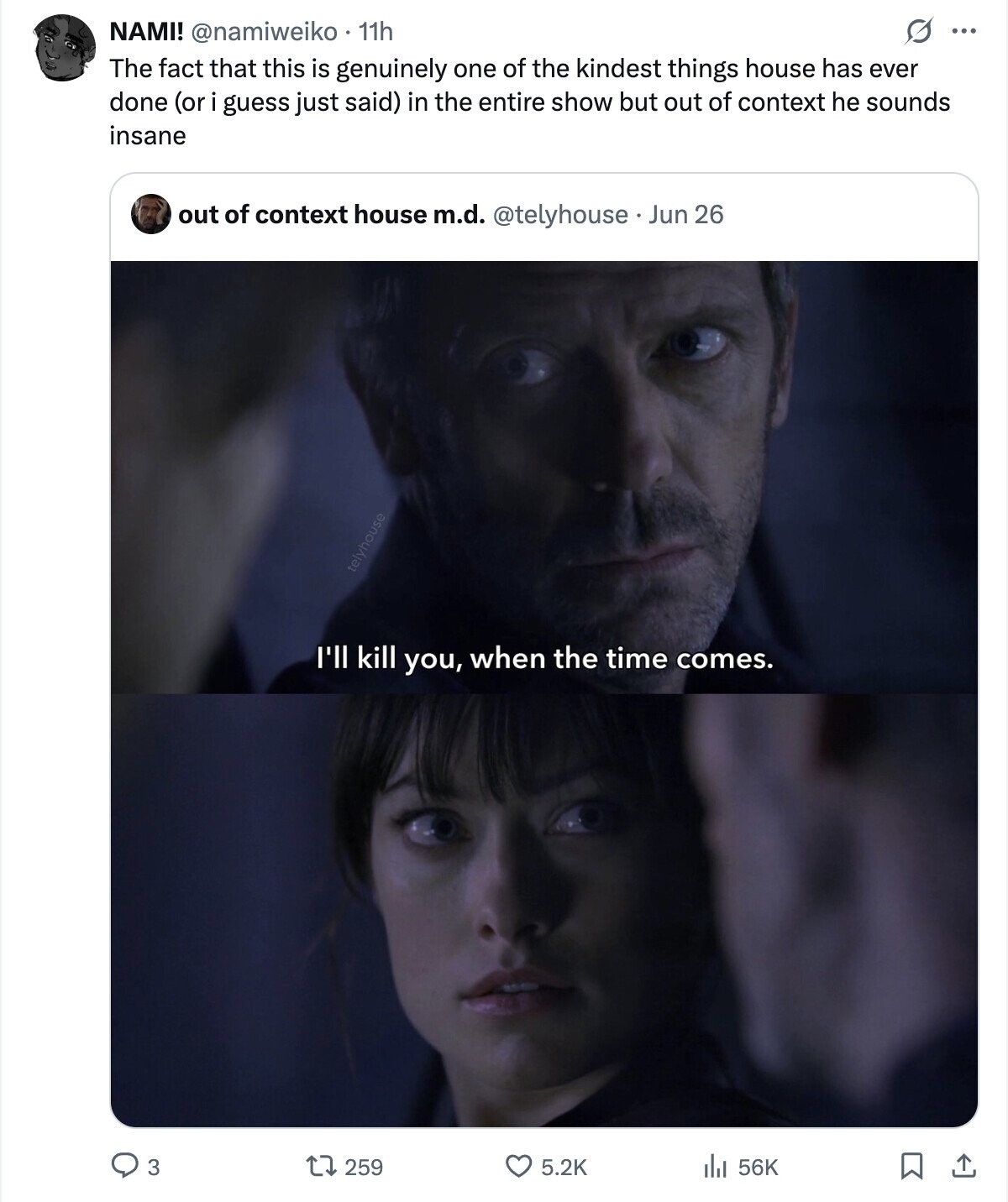 O ... NAMI! @namiweiko 11h The fact that this is genuinely one of the kindest things house has ever done (or i guess just said) in the entire show but out of context he sounds insane out of context house m.d. @telyhouse Jun 26 telyhouse I'll kill you, when the time comes. 259 3 5.2K 56K ارار