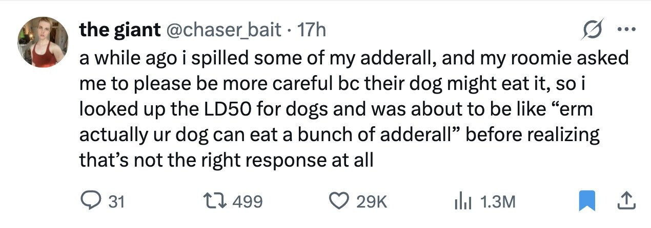 the giant @chaser_bait. 17h ... a while ago i spilled some of my adderall, and my roomie asked me to please be more careful bc their dog might eat it, so i looked up the LD50 for dogs and was about to be like erm actually ur dog can eat a bunch of adderall before realizing that's not the right response at all 31 499 29K 1.3M