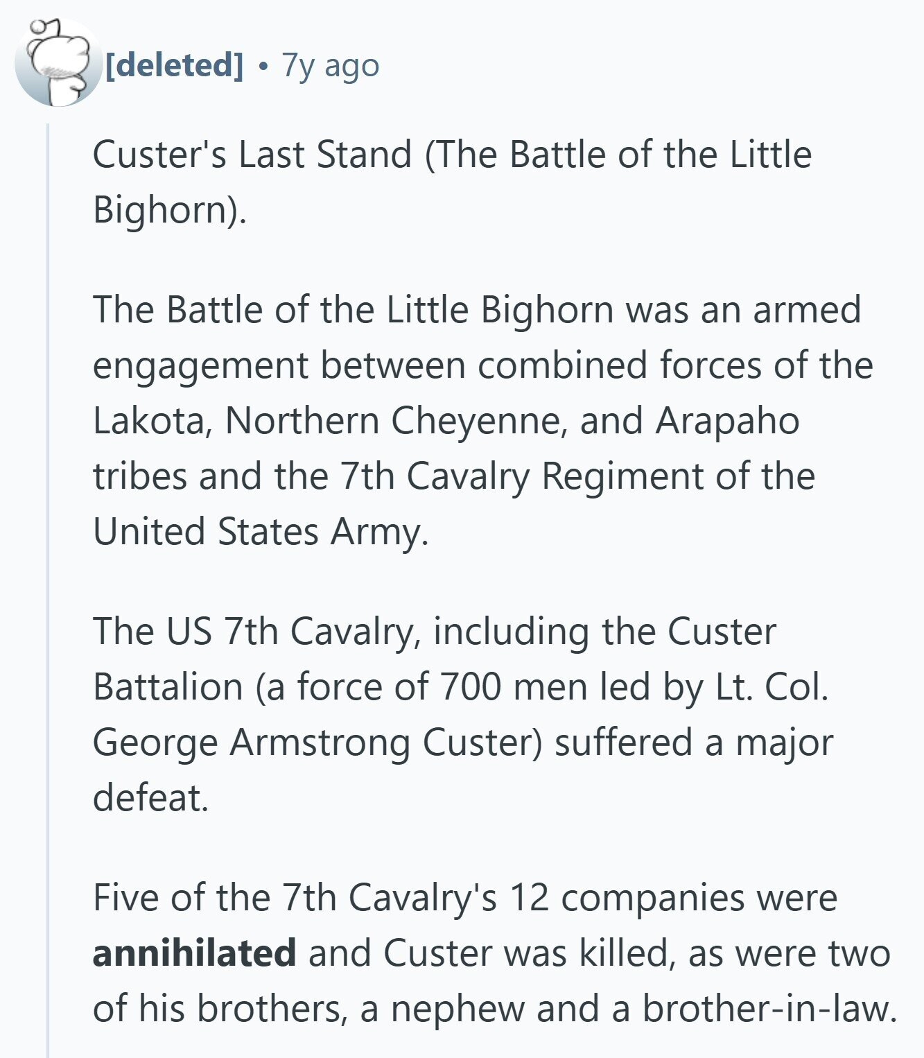 7y ago Custer's Last Stand (The Battle of the Little Bighorn). The Battle of the Little Bighorn was an armed engagement between combined forces of the Lakota, Northern Cheyenne, and Arapaho tribes and the 7th Cavalry Regiment of the United States Army. The US 7th Cavalry, including the Custer Battalion (a force of 700 men led by Lt. Col. George Armstrong Custer) suffered a major defeat. Five of the 7th Cavalry's 12 companies were annihilated and Custer was killed, as were two of his brothers, a nephew and a brother-in-law.