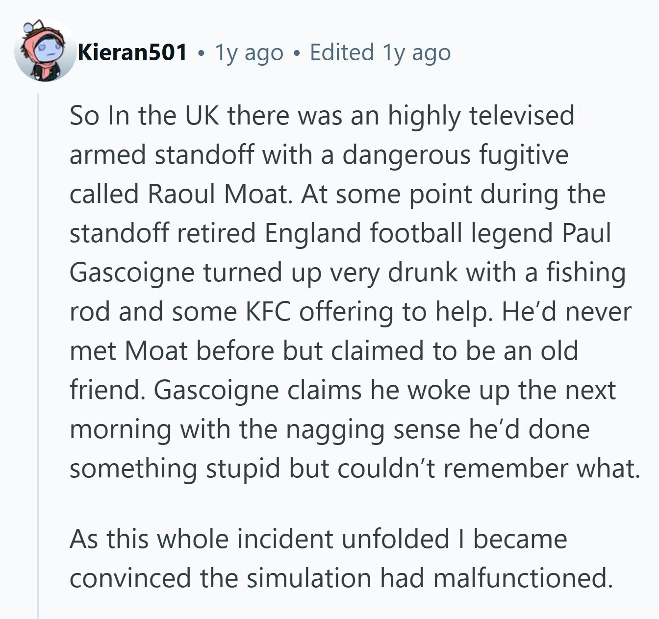 Kieran501 1y ago Edited 1y ago So In the UK there was an highly televised armed standoff with a dangerous fugitive called Raoul Moat. At some point during the standoff retired England football legend Paul Gascoigne turned up very drunk with a fishing rod and some KFC offering to help. He'd never met Moat before but claimed to be an old friend. Gascoigne claims he woke up the next morning with the nagging sense he'd done something stupid but couldn't remember what. As this whole incident unfolded I became convinced the simulation had malfunctioned. 