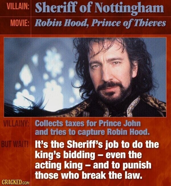 VILLAIN: Sheriff of Nottingham MOVIE: Robin Hood, Prince of Thieves VILLAINY: Collects taxes for Prince John and tries to capture Robin Hood. BUT WAIT! It's the Sheriff's job to do the king's bidding - even the acting king-and to punish those who break the law. CRACKED.COM