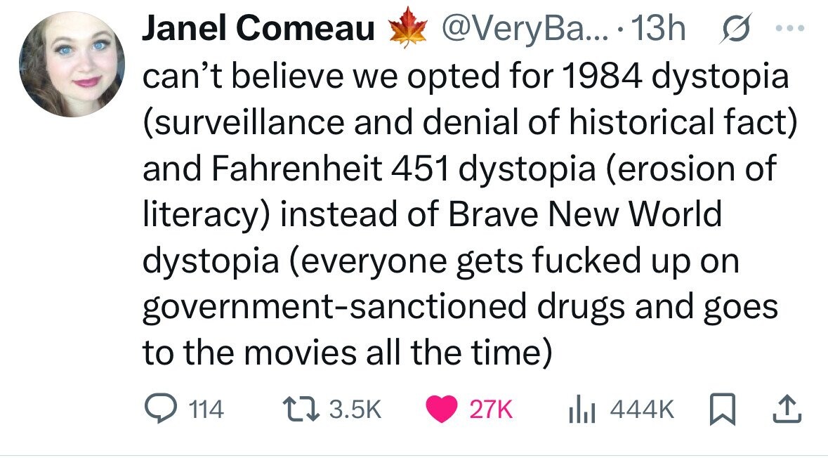 Janel Comeau s ... @VeryBa... 13h can't believe we opted for 1984 dystopia (surveillance and denial of historical fact) and Fahrenheit 451 dystopia (erosion of literacy) instead of Brave New World dystopia (everyone gets fucked up on government-sanctioned drugs and goes to the movies all the time) 114 3.5K 27K 444K 
