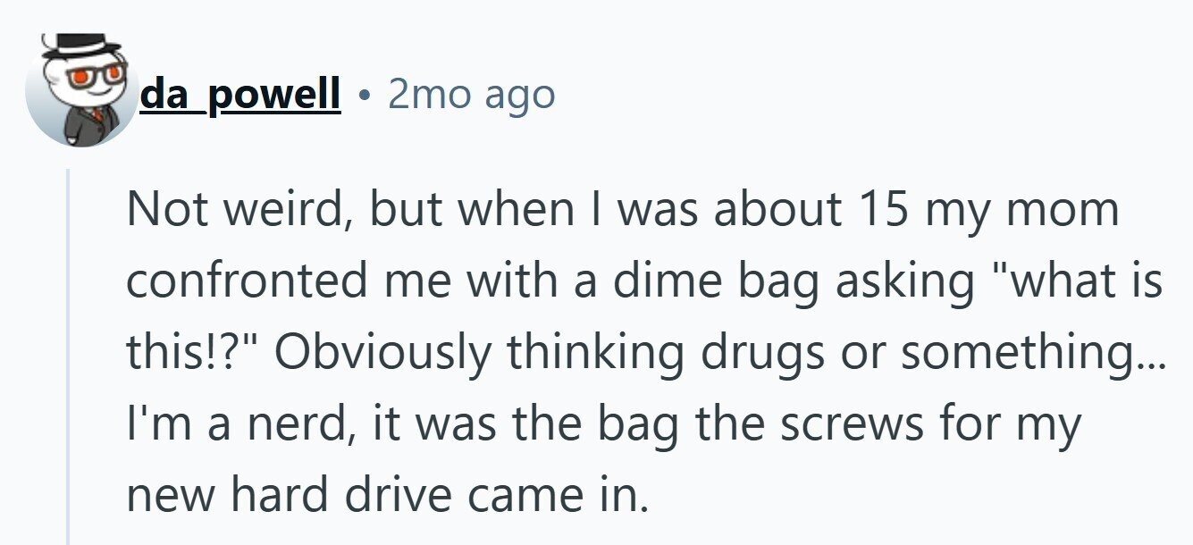 da powell 2mo ago Not weird, but when I was about 15 my mom confronted me with a dime bag asking what is this!? Obviously thinking drugs or something... I'm a nerd, it was the bag the screws for my new hard drive came in.