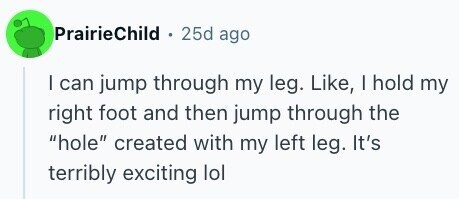 PrairieChild 25d ago I can jump through my leg. Like, I hold my right foot and then jump through the hole created with my left leg. It's terribly exciting lol