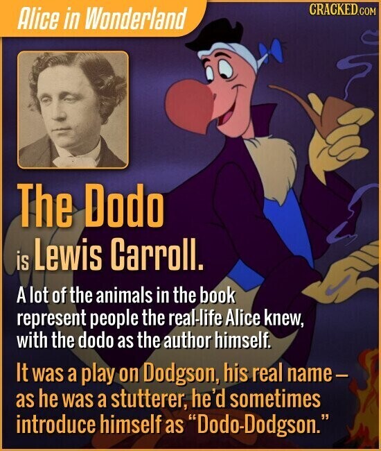 CRACKED.COM Alice in Wonderland The Dodo is Lewis Carroll. A lot of the animals in the book represent people the real-life Alice knew, with the dodo as the author himself. It was a play on Dodgson, his real name- as he was a stutterer, he'd sometimes introduce himself as Dodo-Dodgson.