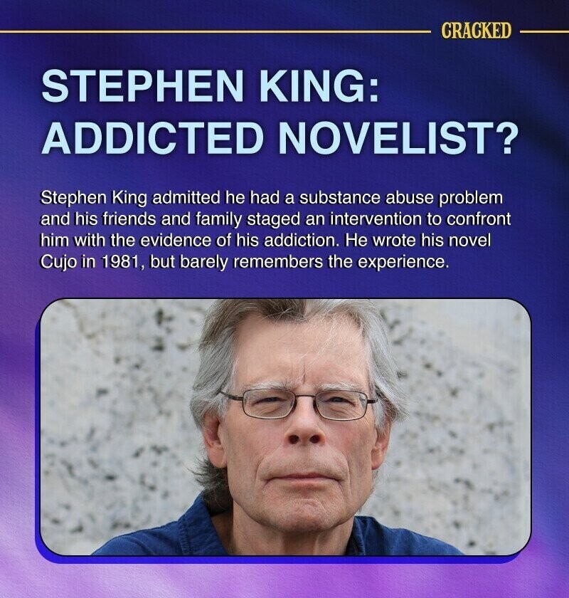 CRACKED STEPHEN KING: ADDICTED NOVELIST? Stephen King admitted he had a substance abuse problem and his friends and family staged an intervention to confront him with the evidence of his addiction. Не wrote his novel Cujo in 1981, but barely remembers the experience.