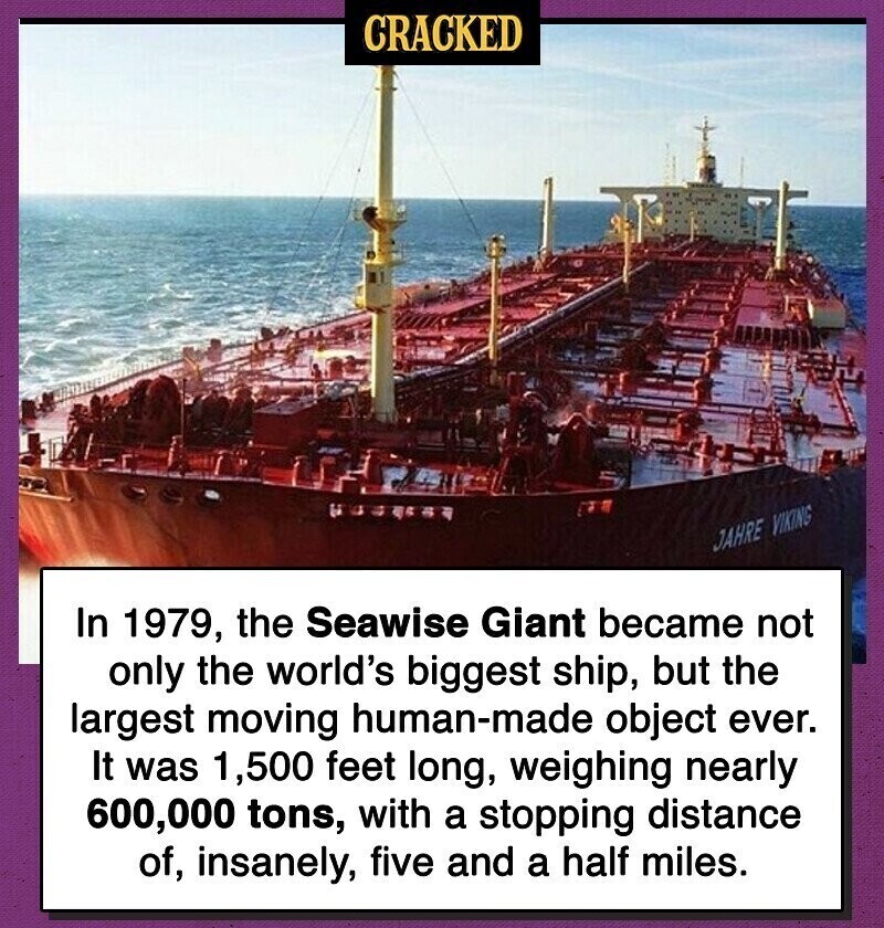 CRACKED of JAHRE VIKING In 1979, the Seawise Giant became not only the world's biggest ship, but the largest moving human-made object ever. It was 1,500 feet long, weighing nearly 600,000 tons, with a stopping distance of, insanely, five and a half miles.