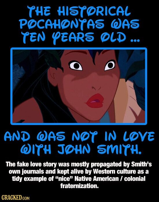 THE HISTORICAL POCAHONTAS WAS TEN YEARS OLD ... AND WAS NOT IN LOVE WITH JOHN SMITH. The fake love story was mostly propagated by Smith's own journals and kept alive by Western culture as a tidy example of nice Native American / colonial fraternization. CRACKED.COM