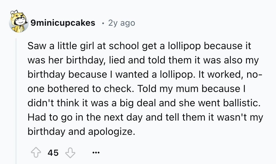 9minicupcakes 2y ago Saw a little girl at school get a lollipop because it was her birthday, lied and told them it was also my birthday because I wanted a lollipop. It worked, no- one bothered to check. Told my mum because I didn't think it was a big deal and she went ballistic. Had to go in the next day and tell them it wasn't my birthday and apologize. 45 ...