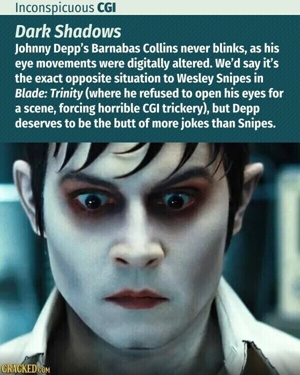 Inconspicuous CGI Dark Shadows Johnny Depp's Barnabas Collins never blinks, as his eye movements were digitally altered. We'd say it's the exact opposite situation to Wesley Snipes in Blade: Trinity (where he refused to open his eyes for a scene, forcing horrible CGI trickery), but Depp deserves to be the butt of more jokes than Snipes. CRACKED.COM
