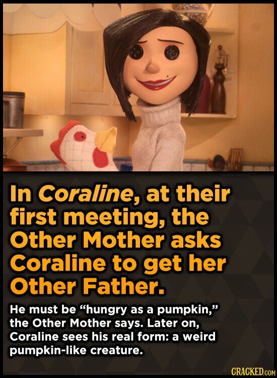 In Coraline, at their first meeting, the Other Mother asks Coraline to get her Other Father. Не must be hungry as a pumpkin, the Other Mother says. Later on, Coraline sees his real form: a weird pumpkin-like creature. CRACKED.COM