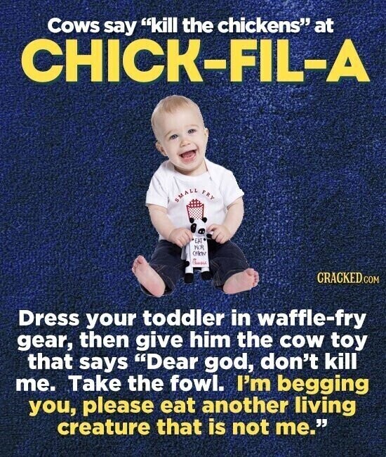 Cows say kill the chickens at CHICK-FIL-A SMALL FRY EAT MOR CHINING CRACKED.COM Dress your toddler in waffle-fry gear, then give him the cow toy that says Dear god, don't kill me. Take the fowl. I'm begging you, please eat another living creature that is not me.