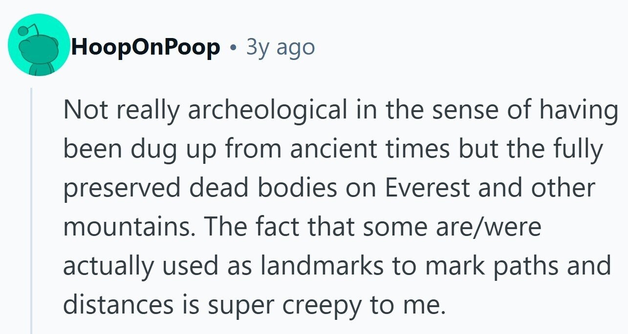 HoopOnPoop Зу ago Not really archeological in the sense of having been dug up from ancient times but the fully preserved dead bodies on Everest and other mountains. The fact that some are/were actually used as landmarks to mark paths and distances is super creepy to me.