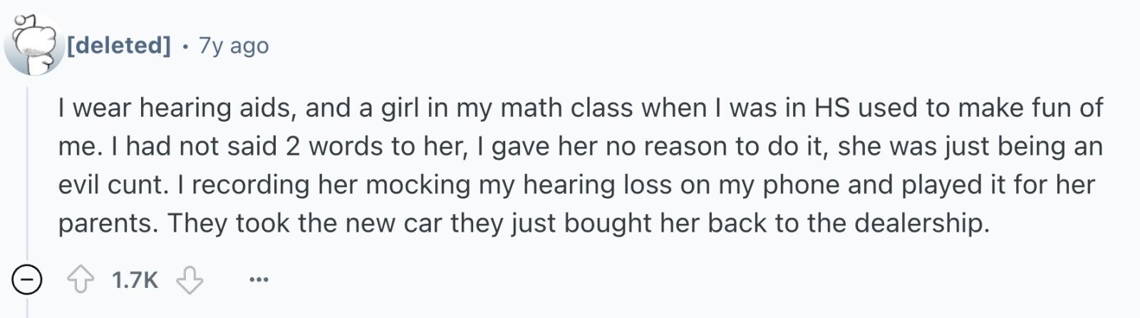 . 7y ago I wear hearing aids, and a girl in my math class when I was in HS used to make fun of me. I had not said 2 words to her, I gave her no reason to do it, she was just being an evil cunt. I recording her mocking my hearing loss on my phone and played it for her parents. They took the new car they just bought her back to the dealership. 1.7K ...