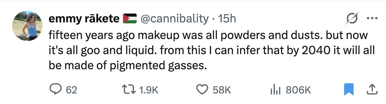 @cannibality.1 15h emmy rãkete ... fifteen years ago makeup was all powders and dusts. but now it's all goo and liquid. from this I can infer that by 2040 it will all be made of pigmented gasses. 62 1.9K 58K 806K