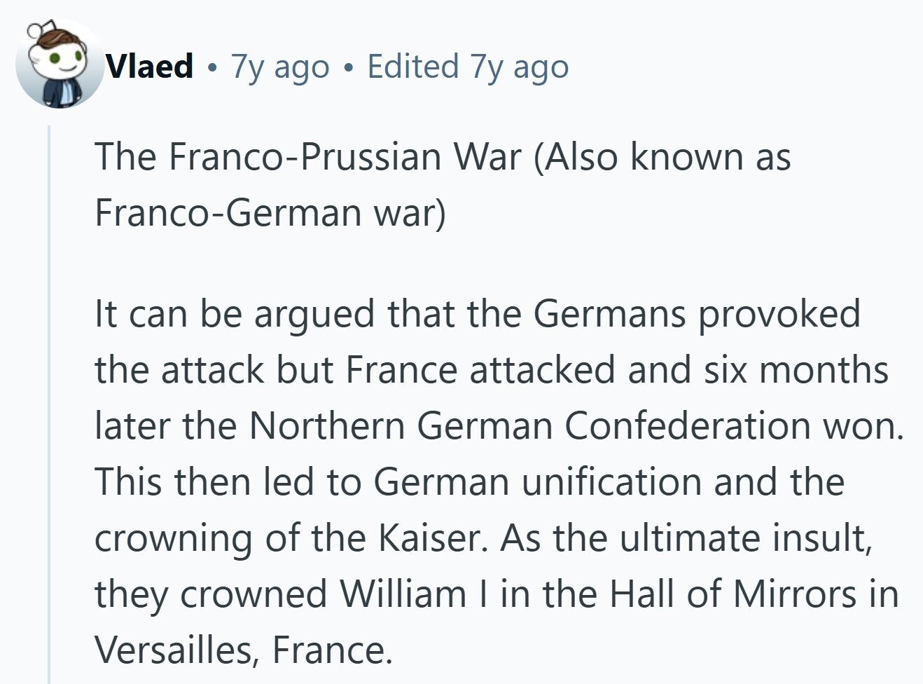 Vlaed e 7y ago Edited 7y ago The Franco-Prussian War (Also known as Franco-German war) It can be argued that the Germans provoked the attack but France attacked and six months later the Northern German Confederation won. This then led to German unification and the crowning of the Kaiser. As the ultimate insult, they crowned William I in the Hall of Mirrors in Versailles, France.