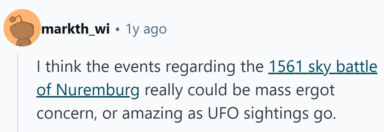 markth_wi . 1y ago I think the events regarding the 1561 sky battle of Nuremburg really could be mass ergot concern, or amazing as UFO sightings go. 