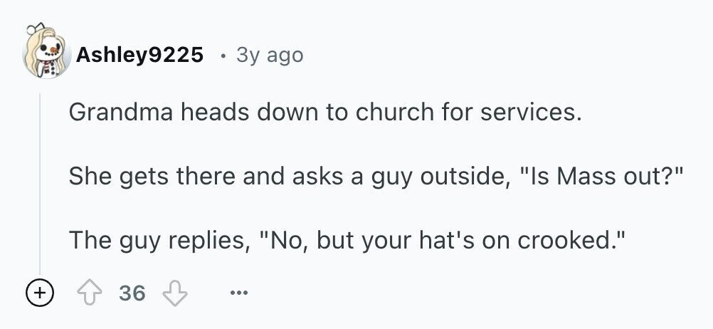Ashley9225 0 3y ago Grandma heads down to church for services. She gets there and asks a guy outside, Is Mass out? The guy replies, No, but your hat's on crooked. + 36 ...