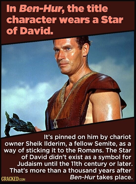 In Ben-Hur, the title character wears a Star of David. It's pinned on him by chariot owner Sheik llderim, a fellow Semite, as a way of sticking it to the Romans. The Star of David didn't exist as a symbol for Judaism until the 11th century or later. That's more than a thousand years after Ben-Hur takes place. CRACKED.COM