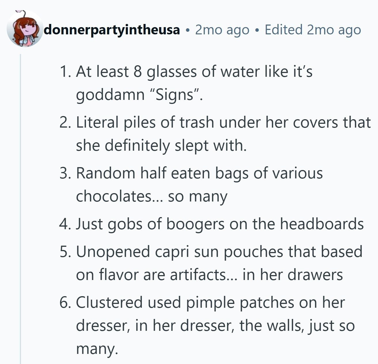 donnerpartyintheusa 2mo ago Edited 2mo ago 1. At least 8 glasses of water like it's goddamn Signs. 2. Literal piles of trash under her covers that she definitely slept with. 3. Random half eaten bags of various chocolates... so many 4. Just gobs of boogers on the headboards 5. Unopened capri sun pouches that based on flavor are artifacts... in her drawers 6. Clustered used pimple patches on her dresser, in her dresser, the walls, just so many.