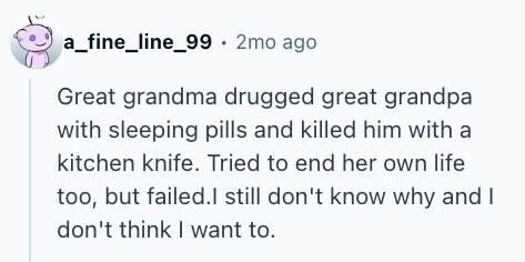 a_fine_line_99 . 2mo ago Great grandma drugged great grandpa with sleeping pills and killed him with a kitchen knife. Tried to end her own life too, but failed.l still don't know why and I don't think I want to.