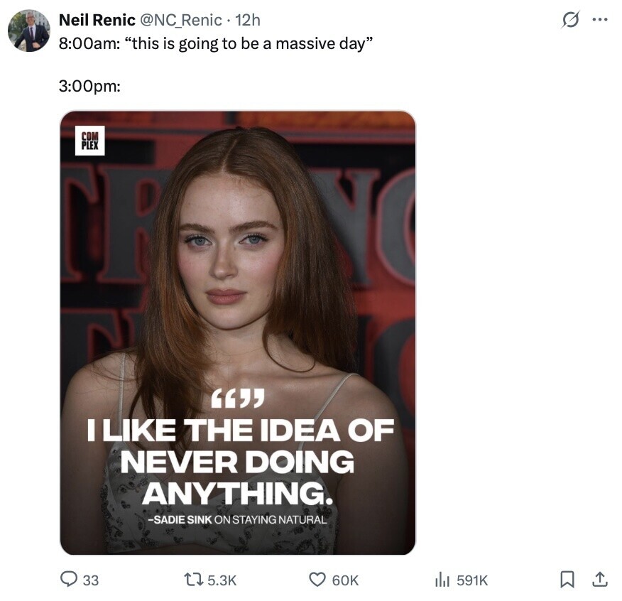 s ... Neil Renic @NC_Renic 12h 8:00am: this is going to be a massive day 3:00pm: COM PLEX TE YO  I LIKE THE IDEA OF NEVER DOING ANYTHING. -SADIE SINK ON STAYING NATURAL 33 5.3K 60K 591K 