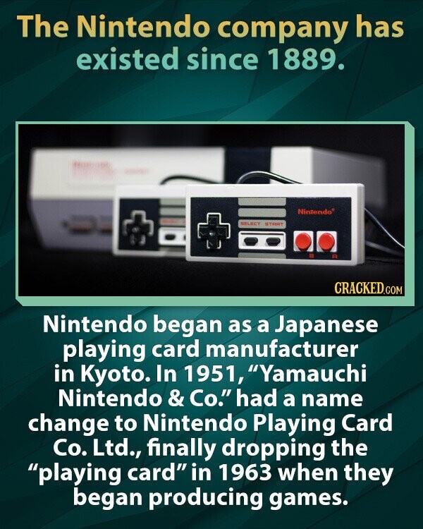 The Nintendo company has existed since 1889. Nintendo® SELECT START CRACKED.COM Nintendo began as a Japanese playing card manufacturer in Kyoto. In 1951, Yamauchi Nintendo & Co. had a name change to Nintendo Playing Card Co. Ltd., finally dropping the playing card in 1963 when they began producing games.