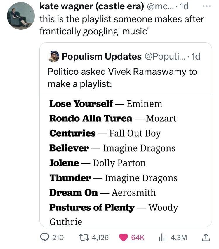 kate wagner (castle era) @mc... 1d ... this is the playlist someone makes after frantically googling 'music' Populism Updates @Populi... 1d Politico asked Vivek Ramaswamy to make a playlist: Lose Yourself - Eminem Rondo Alla Turca-Mozart Centuries-Fall Out Boy Believer - Imagine Dragons Jolene-Dolly Parton Thunder-Imagine Dragons Dream On-Aerosmith Pastures of Plenty-Woody Guthrie 210 4,126 64K 4.3M
