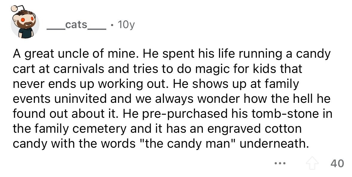 cats 10y A great uncle of mine. Не spent his life running a candy cart at carnivals and tries to do magic for kids that never ends up working out. Не shows up at family events uninvited and we always wonder how the hell he found out about it. Не pre-purchased his tomb-stone in the family cemetery and it has an engraved cotton candy with the words the candy man underneath. ... 40