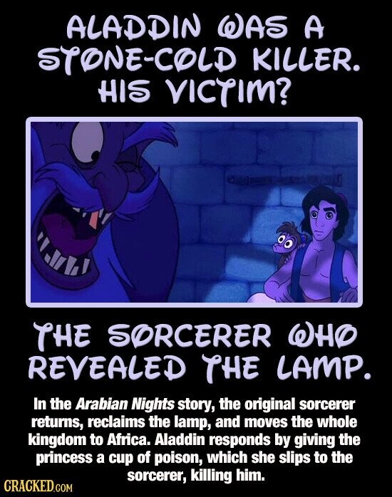 ALADDIN WAS A STONE-COLD KILLER. HIS VICTIM? THE SORCERER WHO REVEALED THE LAMP. In the Arabian Nights story, the original sorcerer returns, reclaims the lamp, and moves the whole kingdom to Africa. Aladdin responds by giving the princess a cup of poison, which she slips to the sorcerer, killing him. CRACKED.COM