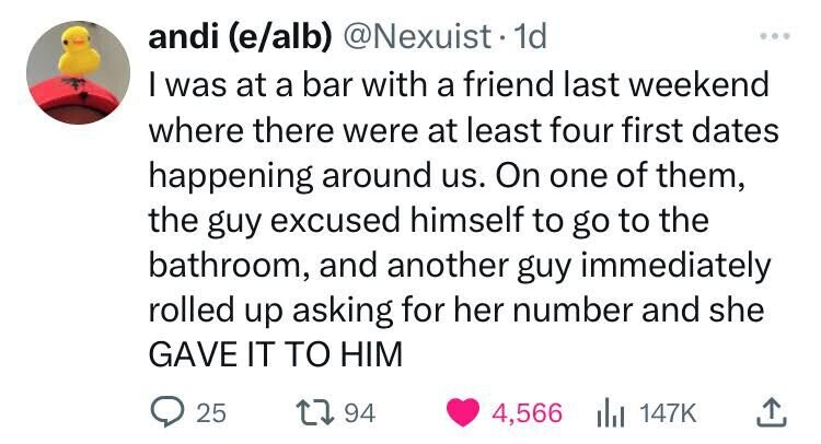 andi (e/alb) @Nexuist 1d I was at a bar with a friend last weekend where there were at least four first dates happening around us. On one of them, the guy excused himself to go to the bathroom, and another guy immediately rolled up asking for her number and she GAVE IT TO HIM 25 94 4,566 del 147K