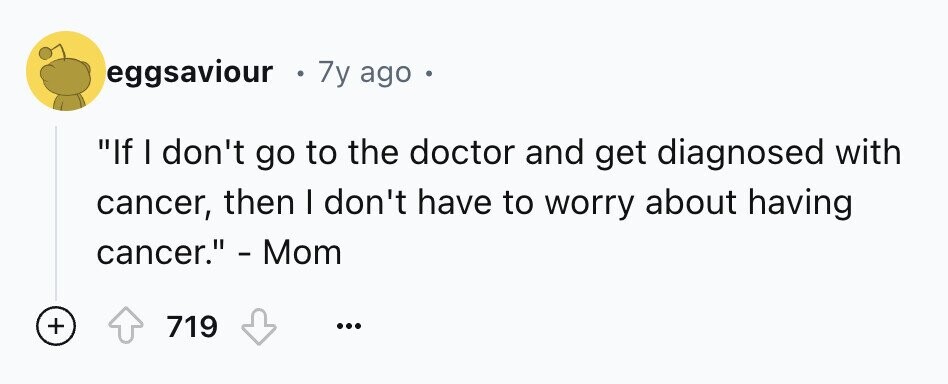 eggsaviour 7y ago If I don't go to the doctor and get diagnosed with cancer, then I don't have to worry about having cancer. - Mom + 719 ...