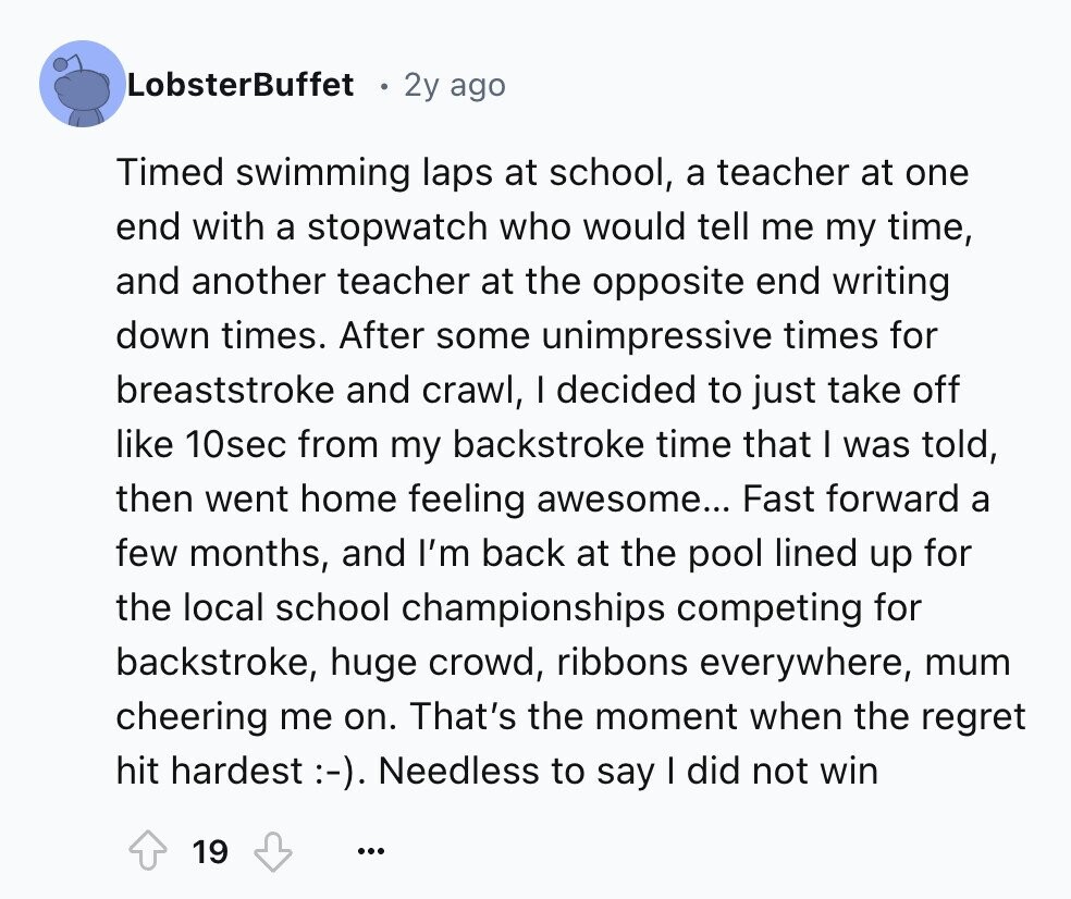 LobsterBuffet 2y ago Timed swimming laps at school, a teacher at one end with a stopwatch who would tell me my time, and another teacher at the opposite end writing down times. After some unimpressive times for breaststroke and crawl, I decided to just take off like 10sec from my backstroke time that I was told, then went home feeling awesome... Fast forward a few months, and I'm back at the pool lined up for the local school championships competing for backstroke, huge crowd, ribbons everywhere, mum cheering me on. That's the moment when the regret hit hardest :-). Needless