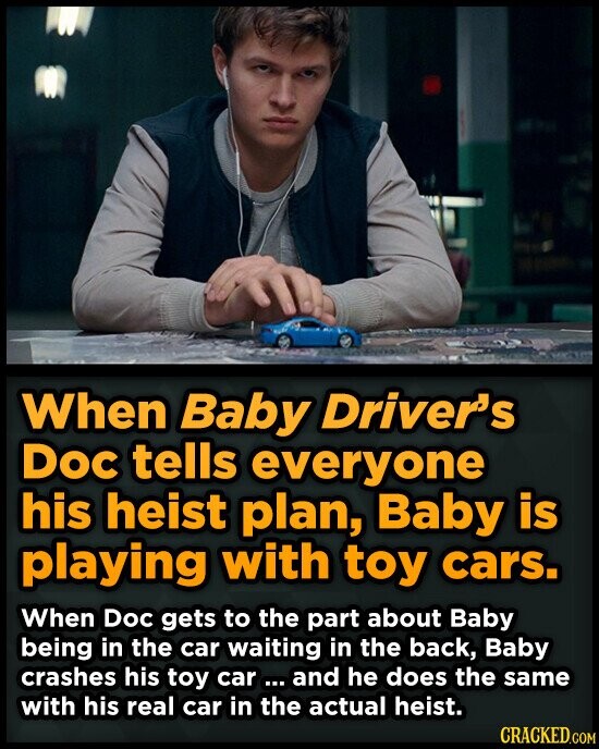When Baby Driver's Doc tells everyone his heist plan, Baby is playing with toy cars. When Doc gets to the part about Baby being in the car waiting in the back, Baby crashes his toy car ... and he does the same with his real car in the actual heist. CRACKED.COM